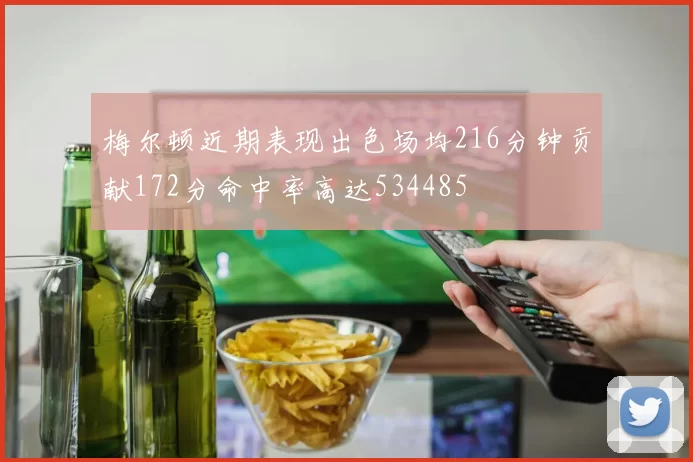 梅尔顿近期表现出色场均216分钟贡献172分命中率高达534485