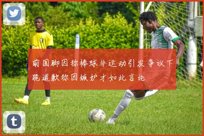 前国脚因称棒球非运动引发争议下跪道歉称因嫉妒才如此言论