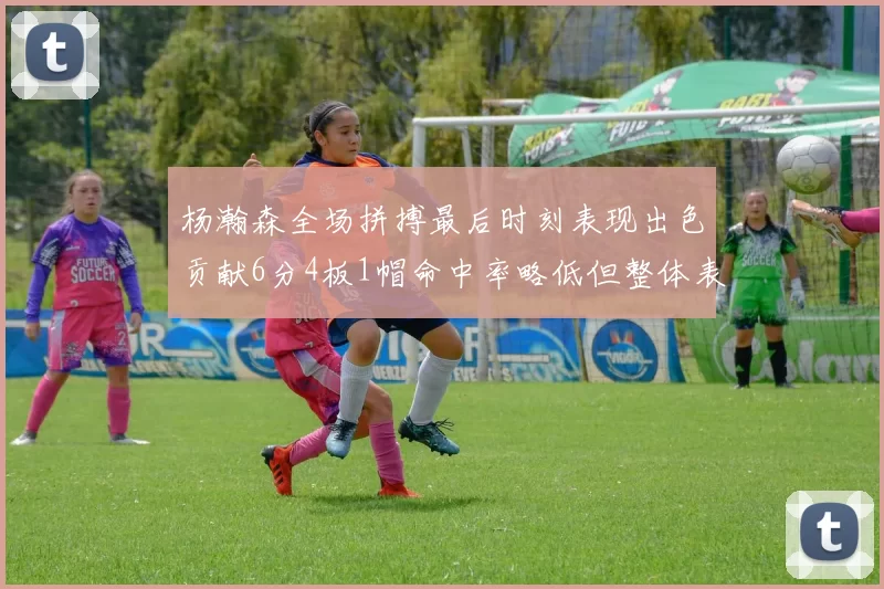 杨瀚森全场拼搏最后时刻表现出色贡献6分4板1帽命中率略低但整体表现令人满意