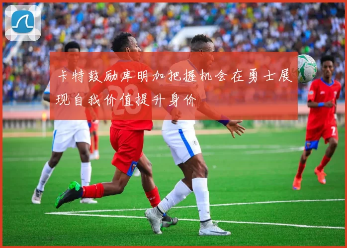卡特鼓励库明加把握机会在勇士展现自我价值提升身价