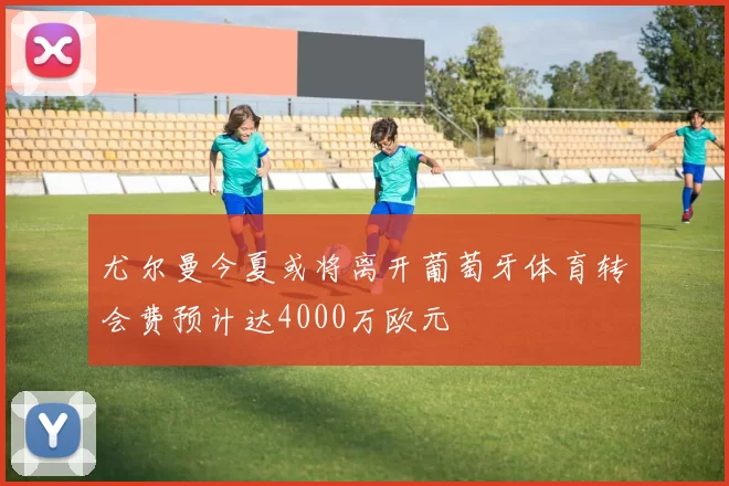 尤尔曼今夏或将离开葡萄牙体育转会费预计达4000万欧元