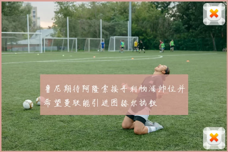 鲁尼期待阿隆索接手利物浦帅位并希望曼联能引进图赫尔执教