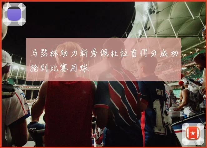 马瑟林助力新秀佩杜拉首得分成功抢到比赛用球