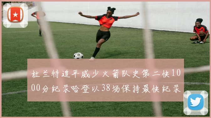 杜兰特追平威少火箭队史第二快1000分纪录哈登以38场保持最快纪录