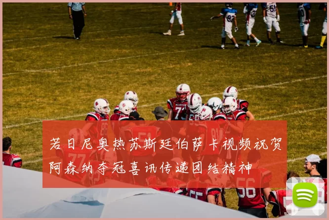 若日尼奥热苏斯廷伯萨卡视频祝贺阿森纳夺冠喜讯传递团结精神