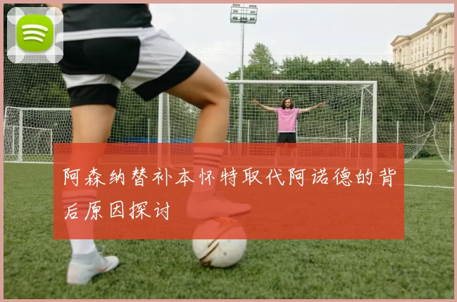 阿森纳替补本怀特取代阿诺德的背后原因探讨