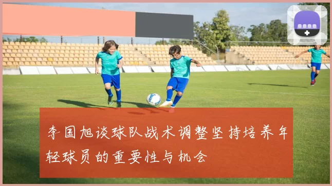 李国旭谈球队战术调整坚持培养年轻球员的重要性与机会