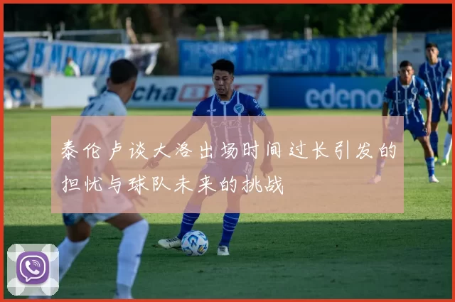 泰伦卢谈大洛出场时间过长引发的担忧与球队未来的挑战