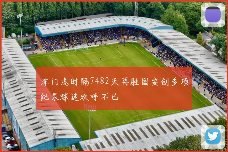 津门虎时隔7482天再胜国安创多项纪录球迷欢呼不已