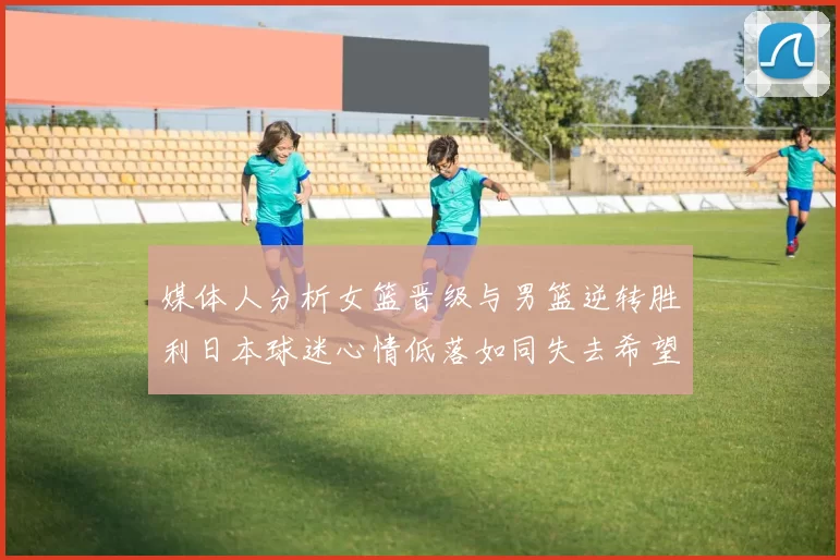 媒体人分析女篮晋级与男篮逆转胜利日本球迷心情低落如同失去希望