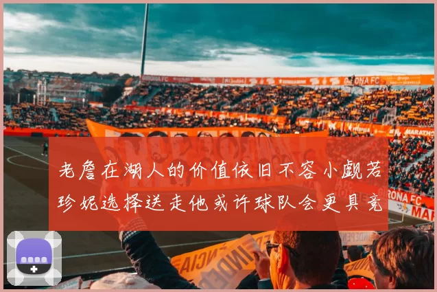 老詹在湖人的价值依旧不容小觑若珍妮选择送走他或许球队会更具竞争力