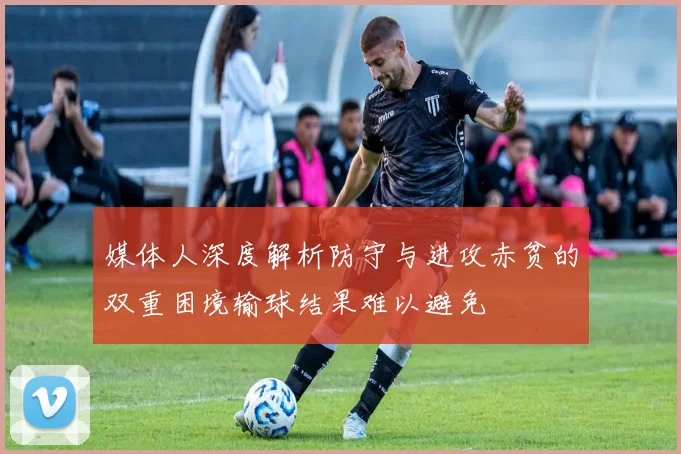 媒体人深度解析防守与进攻赤贫的双重困境输球结果难以避免