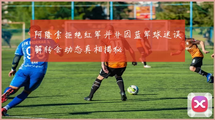 阿隆索拒绝红军并非因蓝军球迷误解转会动态真相揭秘